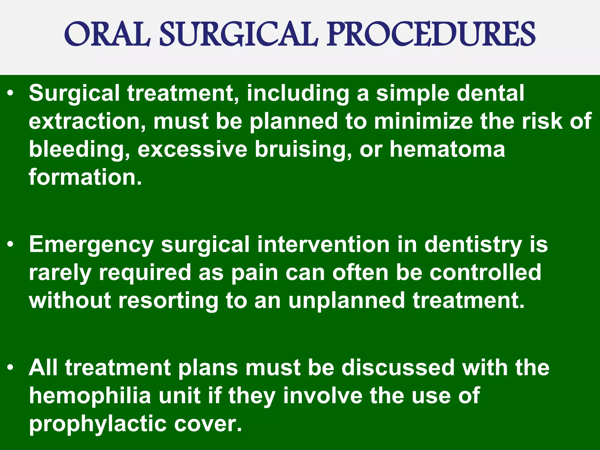 ORAL SURGICAL PROCEDURES
• Surgical treatment, including a simple dental
extraction, must be planned to minimize the risk of
bleeding, excessive bruising, or hematoma
formation.
• Emergency surgical intervention in dentistry is
rarely required as pain can often be controlled
without resorting to an unplanned treatment.
• All treatment plans must be discussed with the
hemophilia unit if they involve the use of
prophylactic cover.
 