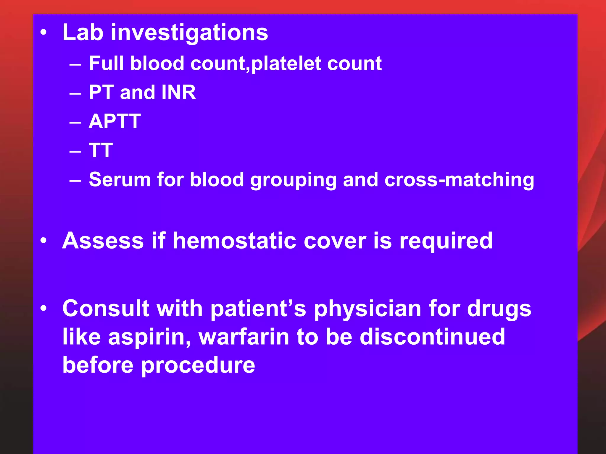 • Lab investigations
– Full blood count,platelet count
– PT and INR
– APTT
– TT
– Serum for blood grouping and cross-matching
• Assess if hemostatic cover is required
• Consult with patient’s physician for drugs
like aspirin, warfarin to be discontinued
before procedure
 