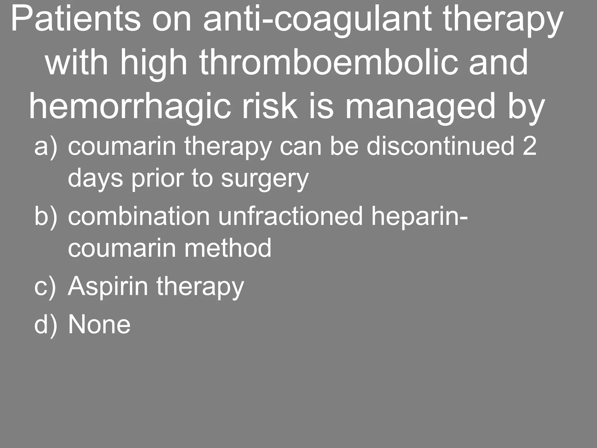 Patients on anti-coagulant therapy
with high thromboembolic and
hemorrhagic risk is managed by
a) coumarin therapy can be discontinued 2
days prior to surgery
b) combination unfractioned heparin-
coumarin method
c) Aspirin therapy
d) None
 