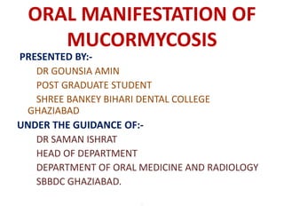 ORAL MANIFESTATION OF
MUCORMYCOSIS
PRESENTED BY:-
DR GOUNSIA AMIN
POST GRADUATE STUDENT
SHREE BANKEY BIHARI DENTAL COLLEGE
GHAZIABAD
UNDER THE GUIDANCE OF:-
DR SAMAN ISHRAT
HEAD OF DEPARTMENT
DEPARTMENT OF ORAL MEDICINE AND RADIOLOGY
SBBDC GHAZIABAD.
.
 