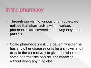  Through our visit to various pharmacies, we
noticed that pharmacists within various
pharmacies are covered in the way they treat
patients.
 Some pharmacists ask the patient whether he
has any other diseases or is he a smoker and I
explain the correct way to give medicine and
some pharmacists only sell the medicine
without doing anything else.
 