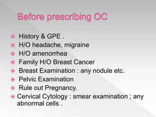  History & GPE .
 H/O headache, migraine
 H/O amenorrhea
 Family H/O Breast Cancer
 Breast Examination : any nodule etc.
 Pelvic Examination
 Rule out Pregnancy.
 Cervical Cytology : smear examination ; any
abnormal cells .
 