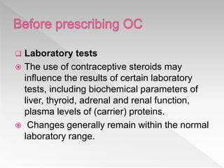  Laboratory tests
 The use of contraceptive steroids may
influence the results of certain laboratory
tests, including biochemical parameters of
liver, thyroid, adrenal and renal function,
plasma levels of (carrier) proteins.
 Changes generally remain within the normal
laboratory range.
 