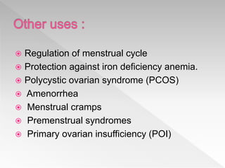  Regulation of menstrual cycle
 Protection against iron deficiency anemia.
 Polycystic ovarian syndrome (PCOS)
 Amenorrhea
 Menstrual cramps
 Premenstrual syndromes
 Primary ovarian insufficiency (POI)
 