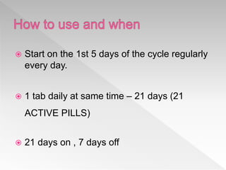  Start on the 1st 5 days of the cycle regularly
every day.
 1 tab daily at same time – 21 days (21
ACTIVE PILLS)
 21 days on , 7 days off
 
