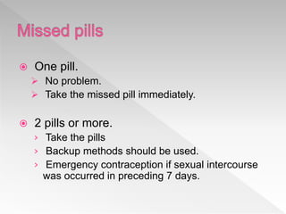  One pill.
 No problem.
 Take the missed pill immediately.
 2 pills or more.
› Take the pills
› Backup methods should be used.
› Emergency contraception if sexual intercourse
was occurred in preceding 7 days.
 
