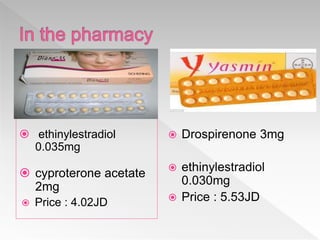  ethinylestradiol
0.035mg
 cyproterone acetate
2mg
 Price : 4.02JD
 Drospirenone 3mg
 ethinylestradiol
0.030mg
 Price : 5.53JD
 