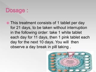  This treatment consists of 1 tablet per day
for 21 days, to be taken without interruption
in the following order: take 1 white tablet
each day for 11 days, then 1 pink tablet each
day for the next 10 days. You will then
observe a day break in pill taking .
 