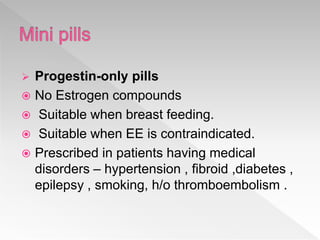  Progestin-only pills
 No Estrogen compounds
 Suitable when breast feeding.
 Suitable when EE is contraindicated.
 Prescribed in patients having medical
disorders – hypertension , fibroid ,diabetes ,
epilepsy , smoking, h/o thromboembolism .
 