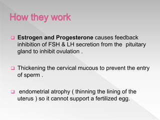  Estrogen and Progesterone causes feedback
inhibition of FSH & LH secretion from the pituitary
gland to inhibit ovulation .
 Thickening the cervical mucous to prevent the entry
of sperm .
 endometrial atrophy ( thinning the lining of the
uterus ) so it cannot support a fertilized egg.
 