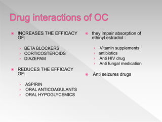 INCREASES THE EFFICACY
OF:
› BETA BLOCKERS
› CORTICOSTEROIDS
› DIAZEPAM
 REDUCES THE EFFICACY
OF:
› ASPIRIN
› ORAL ANTICOAGULANTS
› ORAL HYPOGLYCEMICS
 they impair absorption of
ethinyl estradiol :
› Vitamin supplements
› antibiotics
› Anti HIV drug
› Anti fungal medication
 Anti seizures drugs
 