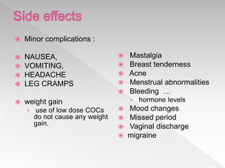  Minor complications :
 NAUSEA,
 VOMITING,
 HEADACHE
 LEG CRAMPS
 weight gain
› use of low dose COCs
do not cause any weight
gain.
 Mastalgia
 Breast tenderness
 Acne
 Menstrual abnormalities
 Bleeding …
› hormone levels
 Mood changes
 Missed period
 Vaginal discharge
 migraine
 