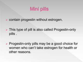 contain progestin without estrogen.
 This type of pill is also called Progestin-only
pills .
 Progestin-only pills may be a good choice for
women who can’t take estrogen for health or
other reasons.
 