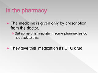  The medicine is given only by prescription
from the doctor.
But some pharmacists in some pharmacies do
not stick to this.
 They give this medication as OTC drug
 