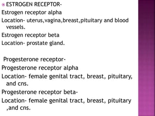 ESTROGEN RECEPTOR-
Estrogen receptor alpha
Location- uterus,vagina,breast,pituitary and blood
vessels.
Estrogen receptor beta
Location- prostate gland.
Progesterone receptor-
Progesterone receptor alpha
Location- female genital tract, breast, pituitary,
and cns.
Progesterone receptor beta-
Location- female genital tract, breast, pituitary
,and cns.
 