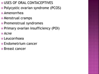  USES OF ORAL CONTACEPTIVES
 Polycystic ovarian syndrome (PCOS)
 Amenorrhea
 Menstrual cramps
 Premenstrual syndromes
 Primary ovarian insufficiency (POI)
 Acne
 Leucorrhoea
 Endometrium cancer
 Breast cancer
 