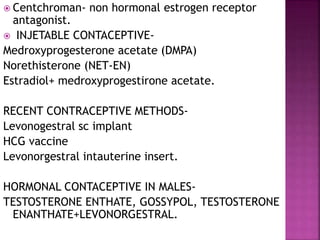  Centchroman- non hormonal estrogen receptor
antagonist.
 INJETABLE CONTACEPTIVE-
Medroxyprogesterone acetate (DMPA)
Norethisterone (NET-EN)
Estradiol+ medroxyprogestirone acetate.
RECENT CONTRACEPTIVE METHODS-
Levonogestral sc implant
HCG vaccine
Levonorgestral intauterine insert.
HORMONAL CONTACEPTIVE IN MALES-
TESTOSTERONE ENTHATE, GOSSYPOL, TESTOSTERONE
ENANTHATE+LEVONORGESTRAL.
 