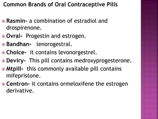Common Brands of Oral Contraceptive Pills
 Rasmin- a combination of estradiol and
drospirenone.
 Ovral- Progestin and estrogen.
 Bandhan- lenorogestral.
 Choice- it contains levonorgestrel.
 Deviry- This pill contains medroxyprogesterone.
 Mtpill- this commonly available pill contains
mifepristone.
 Centron- it contains ormeloxifene the estrogen
derivative.
 
