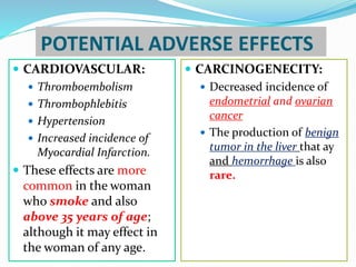 POTENTIAL ADVERSE EFFECTS
 CARDIOVASCULAR:
 Thromboembolism
 Thrombophlebitis
 Hypertension
 Increased incidence of
Myocardial Infarction.
 These effects are more
common in the woman
who smoke and also
above 35 years of age;
although it may effect in
the woman of any age.
 CARCINOGENECITY:
 Decreased incidence of
endometrial and ovarian
cancer
 The production of benign
tumor in the liver that ay
and hemorrhage is also
rare.
 