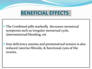 BENEFICIAL EFFECTS
 The Combined pills markedly decreases menstrual
symptoms such as irregular menstrual cycle,
intermenstrual bleeding, etc
 Iron deficiency anemia and premenstrual tension is also
reduced (uterine fibroids, & functional cysts of the
ovaries.
 