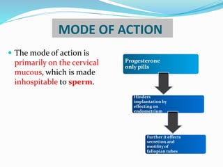 MODE OF ACTION
 The mode of action is
primarily on the cervical
mucous, which is made
inhospitable to sperm.
Progesterone
only pills
Hinders
implantation by
effecting on
endometrium
Further it effects
secretion and
motility of
fallopian tubes
 