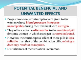 POTENTIAL BENEFICIAL AND
UNWANTED EFFECTS
 Progesterone only contraceptives are given to the
women whose blood pressure increases
unacceptably during the treatment with estrogen.
 They offer a suitable alternative to the combined pill
for some women in which estrogen is contraindicated.
 However, the contraceptive effect of these pills is less
reliable than that of the combination pills, missing a
dose may result in conception.
 Disturbances of menstruation is common.
 