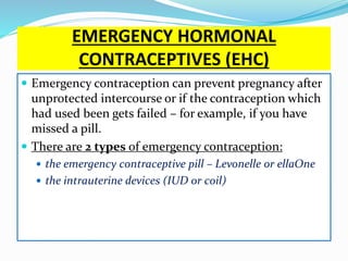 EMERGENCY HORMONAL
CONTRACEPTIVES (EHC)
 Emergency contraception can prevent pregnancy after
unprotected intercourse or if the contraception which
had used been gets failed – for example, if you have
missed a pill.
 There are 2 types of emergency contraception:
 the emergency contraceptive pill – Levonelle or ellaOne
 the intrauterine devices (IUD or coil)
 