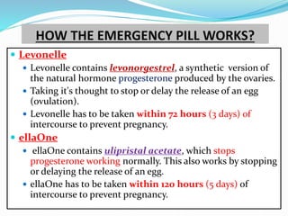 HOW THE EMERGENCY PILL WORKS?
 Levonelle
 Levonelle contains levonorgestrel, a synthetic version of
the natural hormone progesterone produced by the ovaries.
 Taking it's thought to stop or delay the release of an egg
(ovulation).
 Levonelle has to be taken within 72 hours (3 days) of
intercourse to prevent pregnancy.
 ellaOne
 ellaOne contains ulipristal acetate, which stops
progesterone working normally. This also works by stopping
or delaying the release of an egg.
 ellaOne has to be taken within 120 hours (5 days) of
intercourse to prevent pregnancy.
 