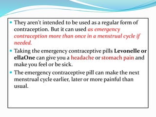  They aren't intended to be used as a regular form of
contraception. But it can used as emergency
contraception more than once in a menstrual cycle if
needed.
 Taking the emergency contraceptive pills Levonelle or
ellaOne can give you a headache or stomach pain and
make you feel or be sick.
 The emergency contraceptive pill can make the next
menstrual cycle earlier, later or more painful than
usual.
 