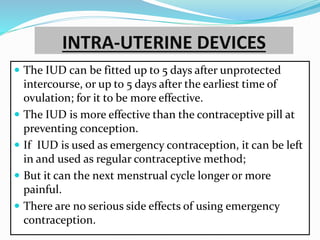 INTRA-UTERINE DEVICES
 The IUD can be fitted up to 5 days after unprotected
intercourse, or up to 5 days after the earliest time of
ovulation; for it to be more effective.
 The IUD is more effective than the contraceptive pill at
preventing conception.
 If IUD is used as emergency contraception, it can be left
in and used as regular contraceptive method;
 But it can the next menstrual cycle longer or more
painful.
 There are no serious side effects of using emergency
contraception.
 