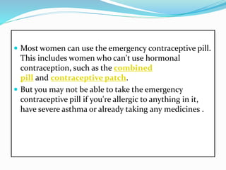  Most women can use the emergency contraceptive pill.
This includes women who can't use hormonal
contraception, such as the combined
pill and contraceptive patch.
 But you may not be able to take the emergency
contraceptive pill if you're allergic to anything in it,
have severe asthma or already taking any medicines .
 