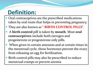 Definition:
 Oral contraceptives are the prescribed medications
taken by oral route that helps in preventing pregnancy.
 They are also known as “ BIRTH CONTROL PILLS”.
 A birth control pill is taken by mouth. Most oral
contraceptives include both estrogen and
progesterone or progesterone only pills.
 When given in certain amounts and at certain times in
the menstrual cycle, these hormones prevent the ovary
from releasing an egg for fertilization.
 Birth control pills may also be prescribed to reduce
menstrual cramps or prevent anemia
 