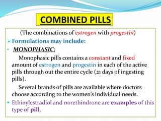 COMBINED PILLS
(The combinations of estrogen with progestin)
Formulations may include:
• MONOPHASIC:
Monophasic pills contains a constant and fixed
amount of estrogen and progestin in each of the active
pills through out the entire cycle (21 days of ingesting
pills).
Several brands of pills are available where doctors
choose according to the women’s individual needs.
 Ethinylestradiol and norethindrone are examples of this
type of pill.
 