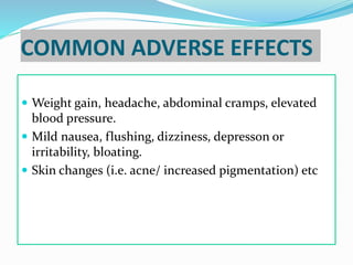 COMMON ADVERSE EFFECTS
 Weight gain, headache, abdominal cramps, elevated
blood pressure.
 Mild nausea, flushing, dizziness, depresson or
irritability, bloating.
 Skin changes (i.e. acne/ increased pigmentation) etc
 