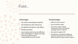 Cont..
Advantages
– No routine contraceptive required
– No interference with intercourse
– No significant long-term side effects
– Simple procedure
– Less invasive and more cost-effective
than tubal ligation 6. Allows the male
partner to assume some
responsibility for birth control
Disadvantages
– Difficult to have reversal
– Post-sterilization regret
– Short-term surgery-related
complications: pain and swelling;
vasovagal reaction; infection
– No protection against STIs
– Not effective immediately. Additional
methods required for 2.5-3 months till
follow-up sperm analysis shows no sperm
 