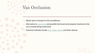 Vas Occlusion
– Blocks sperm transport in the vas deferens
– Alternative to vasectomy and possible hormonal contraceptive treatments that
are currently being researched.
– Potential methods include clips, plugs, valves, and other devices.
 