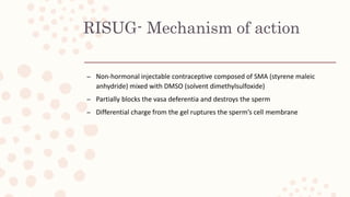 RISUG- Mechanism of action
– Non-hormonal injectable contraceptive composed of SMA (styrene maleic
anhydride) mixed with DMSO (solvent dimethylsulfoxide)
– Partially blocks the vasa deferentia and destroys the sperm
– Differential charge from the gel ruptures the sperm’s cell membrane
 