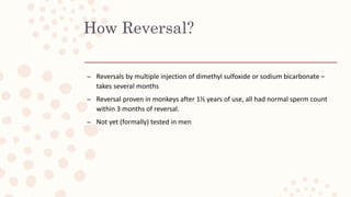How Reversal?
– Reversals by multiple injection of dimethyl sulfoxide or sodium bicarbonate –
takes several months
– Reversal proven in monkeys after 1½ years of use, all had normal sperm count
within 3 months of reversal.
– Not yet (formally) tested in men
 