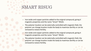 SMART RISUG
– Iron oxide and copper particles added to the original compound, giving it
magnetic properties and the name “Smart” RISUG.
– The polymer location can be externally controlled with magnetic field, the
polymer can change location inside the body to maximize sterility or can be
removed to restore fertility.
– Iron oxide and copper particles added to the original compound, giving it
magnetic properties and the name “Smart” RISUG.
– The polymer location can be externally controlled with magnetic field, the
polymer can change location inside the body to maximize sterility or can be
removed to restore fertility.
 