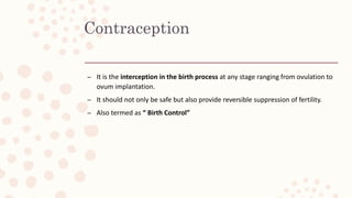 Contraception
– It is the interception in the birth process at any stage ranging from ovulation to
ovum implantation.
– It should not only be safe but also provide reversible suppression of fertility.
– Also termed as “ Birth Control”
 