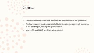 Cont..
– The addition of metal ions also increases the effectiveness of the spermicide.
– The low frequency electromagnetic field disintegrates the sperm cell membrane
in the head region, making the sperm infertile.
– safety of Smart RISUG is still being investigated.
 