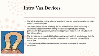 Intra Vas Devices
– The IVD, is a flexible, hollow, silicone plug that is inserted into the vas deferens tubes
to block sperm transport.
– IVD insertion will involve accessing the vas deferens tubes much like during a
vasectomy, except rather than cutting and cauterizing the tubes, thereby
permanently damaging them, only a small opening is made in each tube, to insert
two silicone plugs.
– The tiny opening is expected to heal completely and rapidly. It is anticipated that the
IVD can later be removed in a similar procedure to its insertion, reestablishing
sperm flow.
– The IVD has the potential to become an attractive alternative to standard
vasectomy…
 
