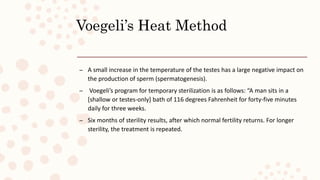 Voegeli’s Heat Method
– A small increase in the temperature of the testes has a large negative impact on
the production of sperm (spermatogenesis).
– Voegeli’s program for temporary sterilization is as follows: “A man sits in a
[shallow or testes-only] bath of 116 degrees Fahrenheit for forty-five minutes
daily for three weeks.
– Six months of sterility results, after which normal fertility returns. For longer
sterility, the treatment is repeated.
 