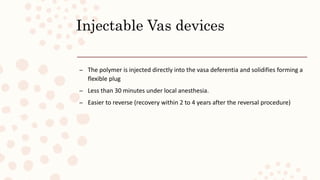 Injectable Vas devices
– The polymer is injected directly into the vasa deferentia and solidifies forming a
flexible plug
– Less than 30 minutes under local anesthesia.
– Easier to reverse (recovery within 2 to 4 years after the reversal procedure)
 