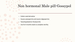 Non hormonal Male pill-Gossypol
– Cotton seed derivative
– Causes azoospermia and severe oligospermia
– Toxic(Hypokalemic Paralysis1%)
– Use for 6 months leads to complete sterility
 