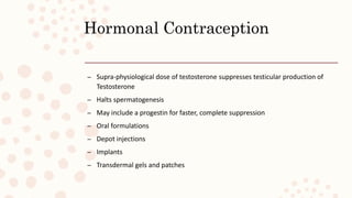 Hormonal Contraception
– Supra-physiological dose of testosterone suppresses testicular production of
Testosterone
– Halts spermatogenesis
– May include a progestin for faster, complete suppression
– Oral formulations
– Depot injections
– Implants
– Transdermal gels and patches
 