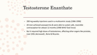 Testosterone Enanthate
– 200 mg weekly injections used in a multicentric study (1986-1990)
– All men achieved azoospermia & were able to sustain safe, reversible
contraception for atleast 12 months (1990 WHO Task Force)
– But it required high doses of testosterone, affecting other organs like prostate,
Liver (HDL decreased) , Bone & Muscles
 