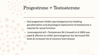 Progestrone + Testosterone
– Oral progestrone inhibits spermatogenesis by inhibiting
gonadotrophins and physiological replacement of testosterone is
required for sexual functions
– Levonorgestrol pill + Testosterone INJ.( Anawalt et al 2005) was
rapid & effective to inhibit spermatogenesis but decreased HDL
levels & increased risk of coronary heart disease
 