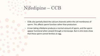 Nifedipine – CCB
– CCBs also partially block the calcium channels within the cell membranes of
sperm. This affects sperm function rather than production.
– A man taking nifedipine produces a normal amount of sperm, and the sperm
appear functional when viewed through a microscope. But in vitro tests show
that these sperm cannot fertilize an egg.
 