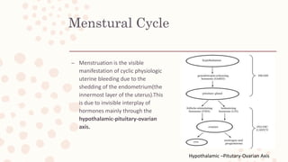 Menstural Cycle
– Menstruation is the visible
manifestation of cyclic physiologic
uterine bleeding due to the
shedding of the endometrium(the
innermost layer of the uterus).This
is due to invisible interplay of
hormones mainly through the
hypothalamic-pituitary-ovarian
axis.
Hypothalamic –Pitutary-Ovarian Axis
 